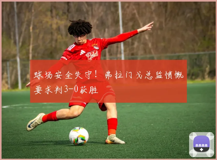 球场安全失守！弗拉门戈总监愤慨要求判3-0获胜