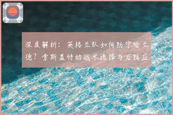 深度解析:英格兰队如何防守哈兰德?索斯盖特的战术选择与后防应对策略