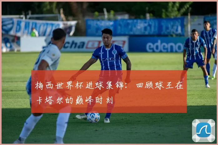 梅西世界杯进球集锦：回顾球王在卡塔尔的巅峰时刻