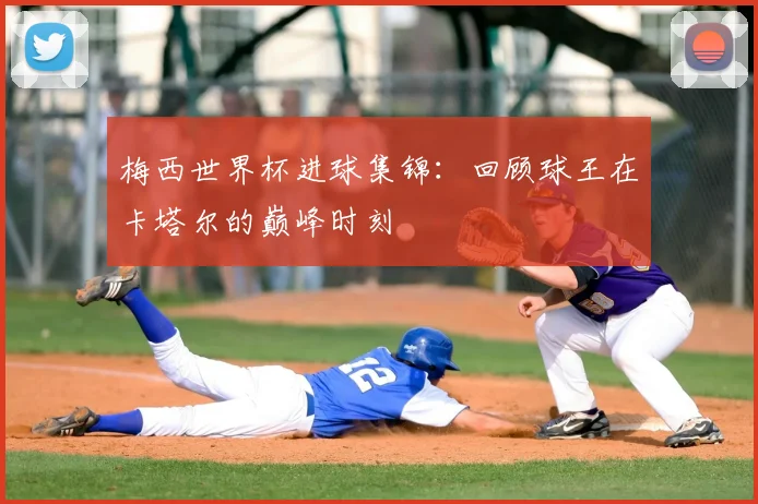梅西世界杯进球集锦：回顾球王在卡塔尔的巅峰时刻