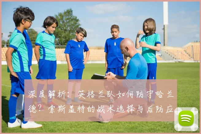 深度解析：英格兰队如何防守哈兰德？索斯盖特的战术选择与后防应对策略