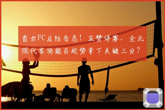 首尔FC后防告急!亚赞停赛,全北现代客场能否趁势拿下关键三分?