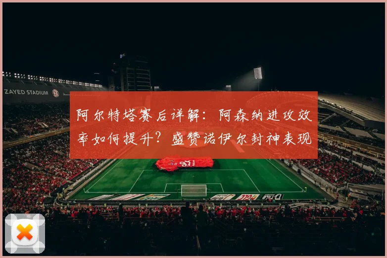阿尔特塔赛后详解:阿森纳进攻效率如何提升?盛赞诺伊尔封神表现
