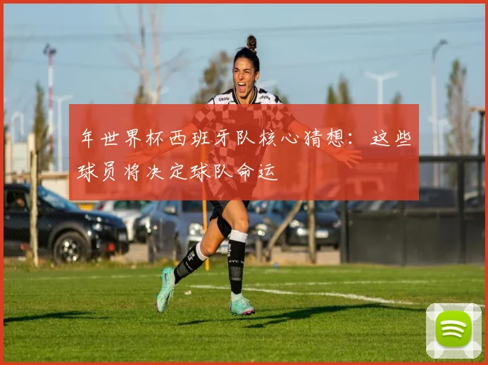 年世界杯西班牙队核心猜想:这些球员将决定球队命运