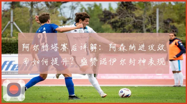阿尔特塔赛后详解：阿森纳进攻效率如何提升？盛赞诺伊尔封神表现