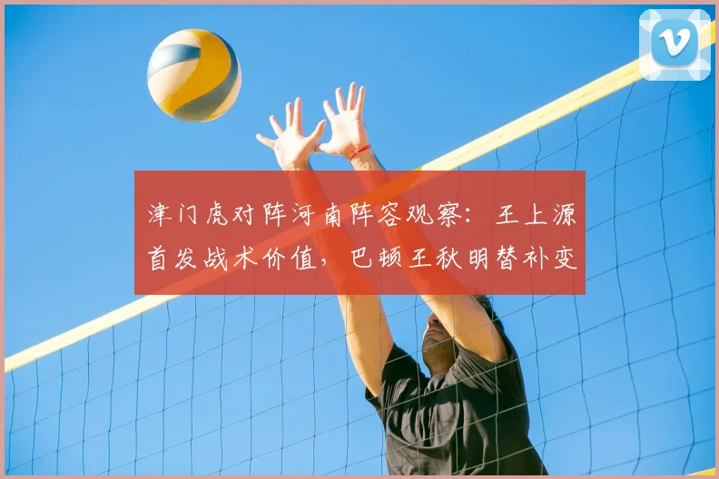 津门虎对阵河南阵容观察：王上源首发战术价值，巴顿王秋明替补变招解析